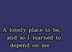 A lonely place to be,
and so I learned to
depend on me