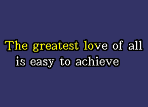 The greatest love of all

is easy to achieve