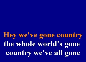 Hey we've gone country
the whole world's gone
country we've all gone