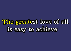 The greatest love of all

is easy to achieve