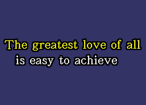 The greatest love of all

is easy to achieve