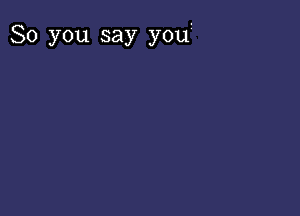 So you say you