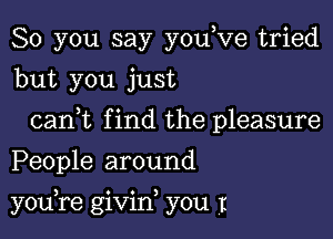 So you say youyve tried
but you just

canyt find the pleasure
People around

youore givin, you I