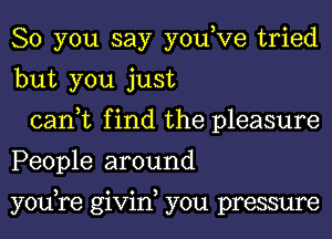 So you say you,Ve tried
but you just

can,t find the pleasure
People around

youyre givin, you pressure