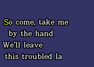 So come, take me
by the hand

W611 leave
this troubled 1a