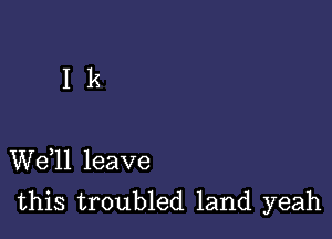 I k

W611 leave
this troubled land yeah