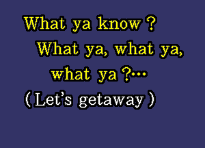 What ya know ?
What ya, What ya,
what ya ?m

( Lefs getaway )