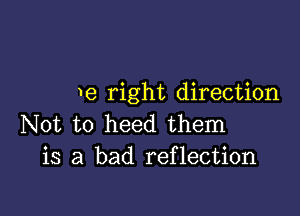 e right direction

Not to heed them
is a bad reflection