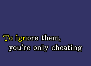 T0 ignore them,
you re only cheating