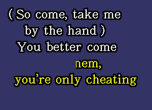 (So come, take me
by the hand )
You better come

nem,
you re only cheating