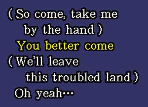 (So come, take me
by the hand )
You better come

(W611 leave
this troubled land)
Oh yeah.