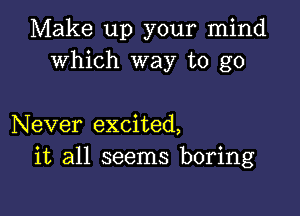 Make up your mind
Which way to go

Never excited,
it all seems boring