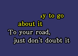 ay to go
about it

To your road,
just don,t doubt it