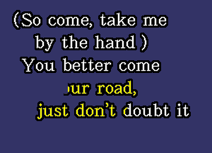 (So come, take me
by the hand )
You better come

nur road,
just don,t doubt it