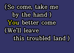 (So come, take me
by the hand )
You better come

(W611 leave
this troubled land)