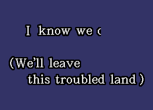 I know we (

(W611 leave
this troubled land)