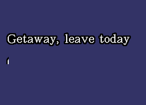 Getaway, leave today