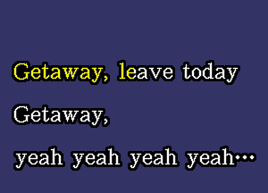 Getaway, leave today

Getaway,

yeah yeah yeah yeah