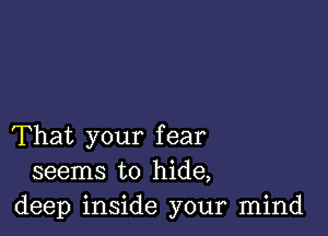 That your fear
seems to hide,
deep inside your mind