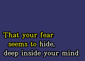 That your fear
seems to hide,
deep inside your mind