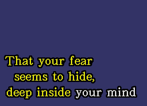 That your fear
seems to hide,
deep inside your mind