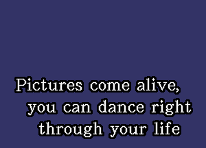 Pictures come alive,
you can dance right
through your life