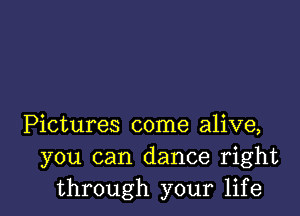 Pictures come alive,
you can dance right
through your life