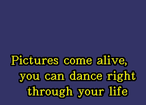 Pictures come alive,
you can dance right
through your life