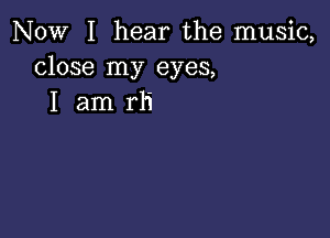 NOW I hear the music,
close my eyes,
I am rh'