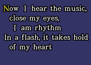 NOW I hear the music,
close my eyes,
I am rhythm

In a flash, it takes hold
of my heart