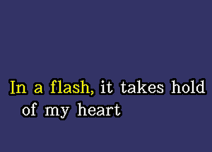 In a flash, it takes hold
of my heart