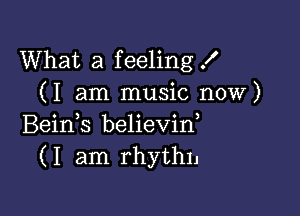 What a feeling X
(I am music now)

Beids believin,
(I am rhythn