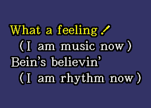 What a feeling X
(I am music now)

Beids believin,
(I am rhythm now)