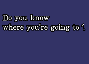 Do you know
where youTe going to (