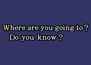 Where are you going to ?

Do you know ?