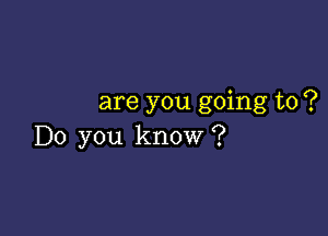 are you going to ?

Do you know ?