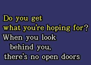 Do you get
What you re hoping for?

When you look
behind you,
thereb no open doors