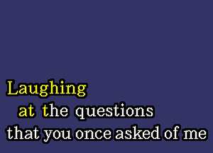 Laughing
at the questions
that you once asked of me