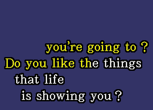 you re going to ?

Do you like the things
that life
is showing you ?