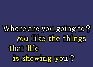 Where are you going to ?

you like the things
that life

is showing you ?