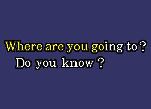 Where are you going to ?

Do you know ?