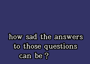 how sad the answers
to those questions
can be ?