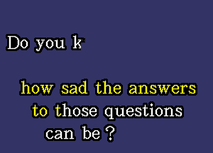 Do you k

how sad the answers
to those questions
can be ?