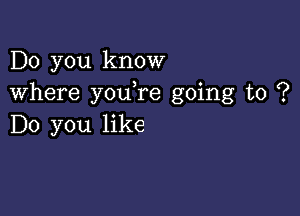 Do you know
where youTe going to ?

Do you like