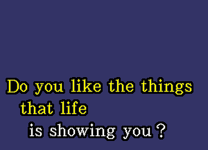 Do you like the things
that life
is showing you ?