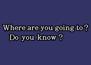 Where are you going to ?

Do you know ?