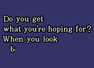 Do you get
What you re hoping for?

When you look
b.