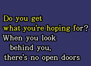 Do you get
What you re hoping for?

When you look
behind you,
thereb no open doors