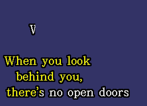 When you look
behind you,
thereb no open doors