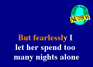 But fearlessly I
let her spend too
many nights alone